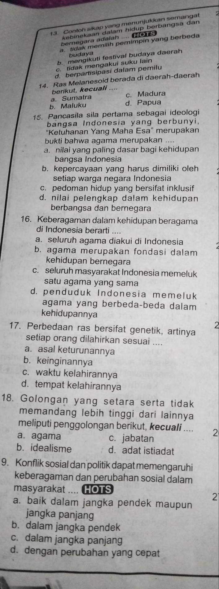 Contoh sikap yang menunjukkan semangat 2
kebinekaan dalam hidup berbangsa dan
bernegara adalah .... Ho1S
a. tidak memilih pemimpin yang berbeda
budaya
b. mengikuti festival budaya daerah
c. tidak mengakui suku lain
d. berpartisipasi dalam pemilu
14. Ras Melanesoid berada di daerah-daerah
berikut, kecuali ....
a. Sumatra c. Madura
b. Maluku d. Papua
15. Pancasila sila pertama sebagai ideologi
bangsa Indonesia yang berbunyi,
“Ketuhanan Yang Maha Esa” merupakan
bukti bahwa agama merupakan ....
a. nilai yang paling dasar bagi kehidupan
bangsa Indonesia
b. kepercayaan yang harus dimiliki oleh
setiap warga negara Indonesia
c. pedoman hidup yang bersifat inklusif
d. nilai pelengkap dalam kehidupan
berbangsa dan bernegara
16. Keberagaman dalam kehidupan beragama
di Indonesia berarti ....
a. seluruh agama diakui di Indonesia
b. agama merupakan fondasi dalam
kehidupan bernegara
c. seluruh masyarakat Indonesia memeluk
satu agama yang sama
d. penduduk Indonesia memeluk
agama yang berbeda-beda dalam
kehidupannya
2
17. Perbedaan ras bersifat genetik, artinya
setiap orang dilahirkan sesuai ....
a. asal keturunannya
b. keinginannya
c. waktu kelahirannya
d. tempat kelahirannya
18. Golongan yang setara serta tidak
memandang lebih tinggi dari lainnya
meliputi penggolongan berikut, kecuali .... 2
a. agama c. jabatan
b. idealisme d. adat istiadat
9. Konflik sosial dan politik dapat memengaruhi
keberagaman dan perubahan sosial dalam
masyarakat .... HOTS
2
a. baik dalam jangka pendek maupun
jangka panjang
b. dalam jangka pendek
c. dalam jangka panjang
d. dengan perubahan yang cepat