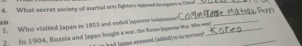 What secret society of martial arts fighters opposed foreigners in China?_ 
_ 
an 
1. Who visited Japan in 1853 and ended Japanese isolationism?_ 
_ 
2. In 1904, Russia and Japan fought a war, the Russo-Japanese War. Who won? 
a ha d a pan annexed (added) to its territory?