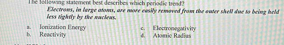 The following statement best describes which periodic trend?
Electrons, in large atoms, are more easily removed from the outer shell due to being held
less tightly by the nucleus.
a. Ionization Energy c. Electronegativity
b. Reactivity d. Atomic Radius