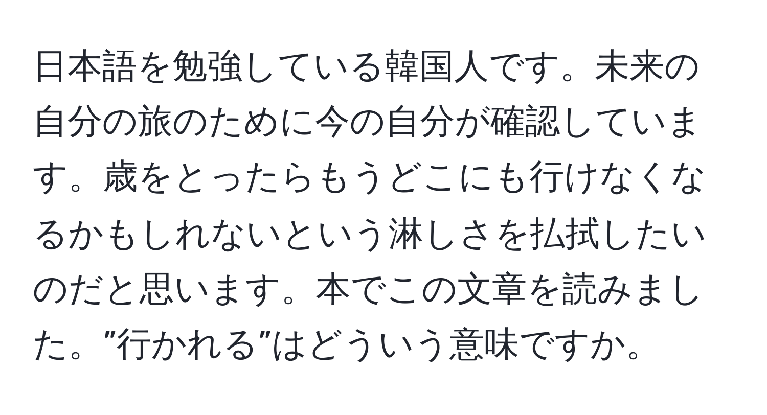 日本語を勉強している韓国人です。未来の自分の旅のために今の自分が確認しています。歳をとったらもうどこにも行けなくなるかもしれないという淋しさを払拭したいのだと思います。本でこの文章を読みました。”行かれる”はどういう意味ですか。