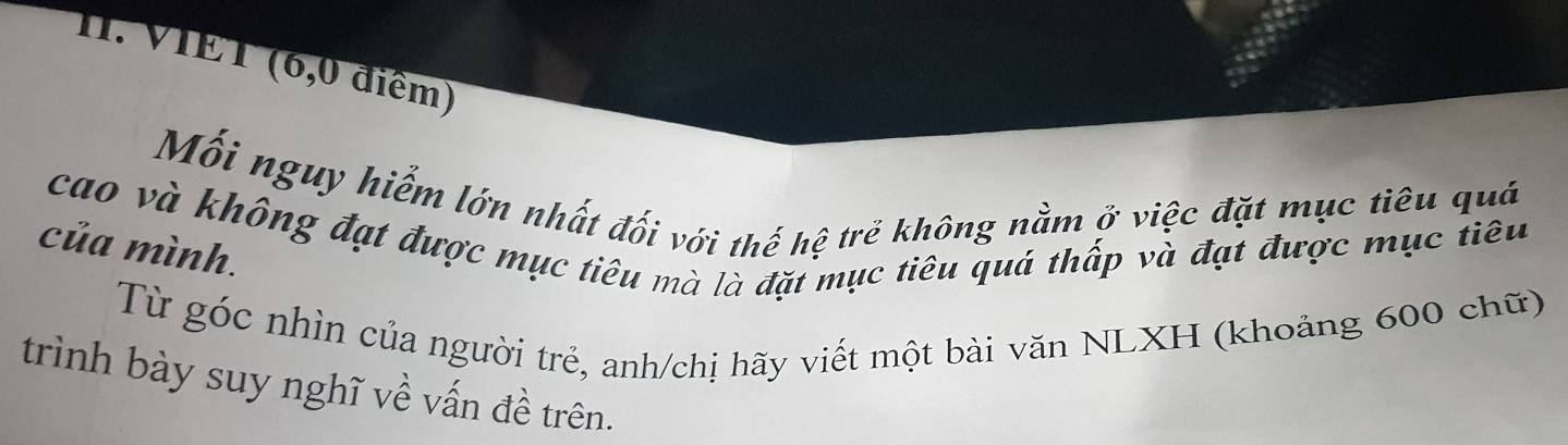 VIET (6,0 điểm) 
Mối nguy hiểm lớn nhất đối với thế hệ trẻ không nằm ở việc đặt mục tiêu quả 
của mình. cao và không đạt được mục tiêu mà là đặt mục tiêu quá thấp và đạt được mục tiêu 
Từ góc nhìn của người trẻ, anh/chị hãy viết một bài văn NLXH (khoảng 600 chữ) 
trình bày suy nghĩ về vấn đề trên.