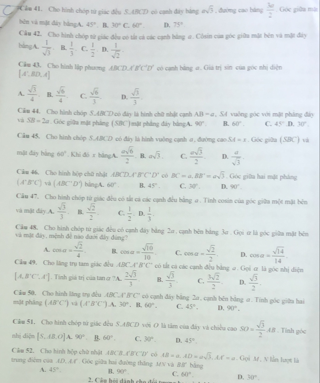 #Câu 41. Cho hình chóp tứ giác đều S.ABCD có cạnh đây băng asqrt(3) , đường cao bāng  3a/2  , Góc giữa mặt
bên và mặt đảy băngA. 45° . B. 30° C. 60°. D. 75°.
Câu 42. Cho hình chóp tử giác đều có tất cả các cạnh bằng #. Côsin của góc giữa mặt bên và mặt đây
bằngA.  1/sqrt(3)  B.  1/3 . C.  1/2 . D.  1/sqrt(2) ·
Câu 43. Cho hình lập phương ABCD⊥ B'C'D' có cạnh băng a. Giá trị sin của góc nhị điện
[A',BD,A]
A.  sqrt(3)/4 . B.  sqrt(6)/4 . C.  sqrt(6)/3 . D.  sqrt(3)/3 .
Câu 44. Cho hình chóp S.ABCD có đảy là hình chữ nhật cạnh AB=a , SA vuông góc với mặt phăng đây
và SB=2a. Góc giữa mặt phẳng (SBC) mặt phẳng đảy bằngA. 90°. B. 60°. C. 45° .D. 30°.
Câu 45. Cho hình chóp S.ABCD có đây là hình vuởng cạnh a, đường cao SA=x. Góc giữa (SBC) và
mặt đáy bằng 60°. Khi đó x băngA.  asqrt(6)/2 . B. asqrt(3). C.  asqrt(3)/2 . D.  a/sqrt(3) .
Câu 46. Cho hình hộp chữ nhật ABCD.A'B'C'D' có BC=a.BB'=asqrt(3). Góc giữa hai mặt phăng
(A^+B^+C)va(ABC^+D^+) bằngA. 60°. B. 45°. C. 30°. D. 90°.
Câu 47. Cho hinh chóp tử giác đều có tắt cả các cạnh đều bằng a . Tinh cosin của góc giữa một mặt bên
và mặt đây.A.  sqrt(3)/3 . B.  sqrt(2)/2 . C.  1/2 . D.  1/3 .
Câu 48. Cho hình chóp tử giác đều có cạnh đảy bằng 2a . cạnh bên bằng 3a . Gọi ữ là góc giữa mặt bên
và mặt đảy, mệnh đề nào dưới đây đúng?
A. cos alpha = sqrt(2)/4 . B. cos alpha = sqrt(10)/10 . C. cos alpha = sqrt(2)/2 . D. cos alpha = sqrt(14)/14 .
Câu 49. Cho lăng trụ tam giác đều ABC_ A'B'C' có tắt cả các cạnh đều bằng #. Gọi α là góc nhị diện
[A,B'C',A'].  Tính giá trị của tan α ?A.  2sqrt(3)/3 . B.  sqrt(3)/3 . C.  3sqrt(2)/2 . D.  sqrt(3)/2 .
Câu 50. Cho hình lăng trụ đều ABC. 4 B'C' có cạnh đáy bằng 2a, cạnh bên bằng a. Tinh góc giữa hai
mặt phāng (AB'C') và (A'B'C') A. 30°. B. 60°. C. 45°. D. 90°.
Câu 51. Cho hình chóp tứ giác đều S.ABCD với O là tâm của đáy và chiều caoSO= sqrt(3)/2 AB. Tính góc
nhị diện [S.AB.O]A.90°. B. 60°. C. 30°. D. 45°.
Câu 52. Cho hình hộp chữ nhật ABCB_-A'B'C'D' có AB=a.AD=asqrt(3).AA'=a. Gọi M. N lần lượt là
trung điêm của AD.AA'. Góc giữa hai đường thăng MN và BB' bằng
A. 45°. B. 90°.
C. 60°.
2. Câu hội dành cho đối
D. 30°.