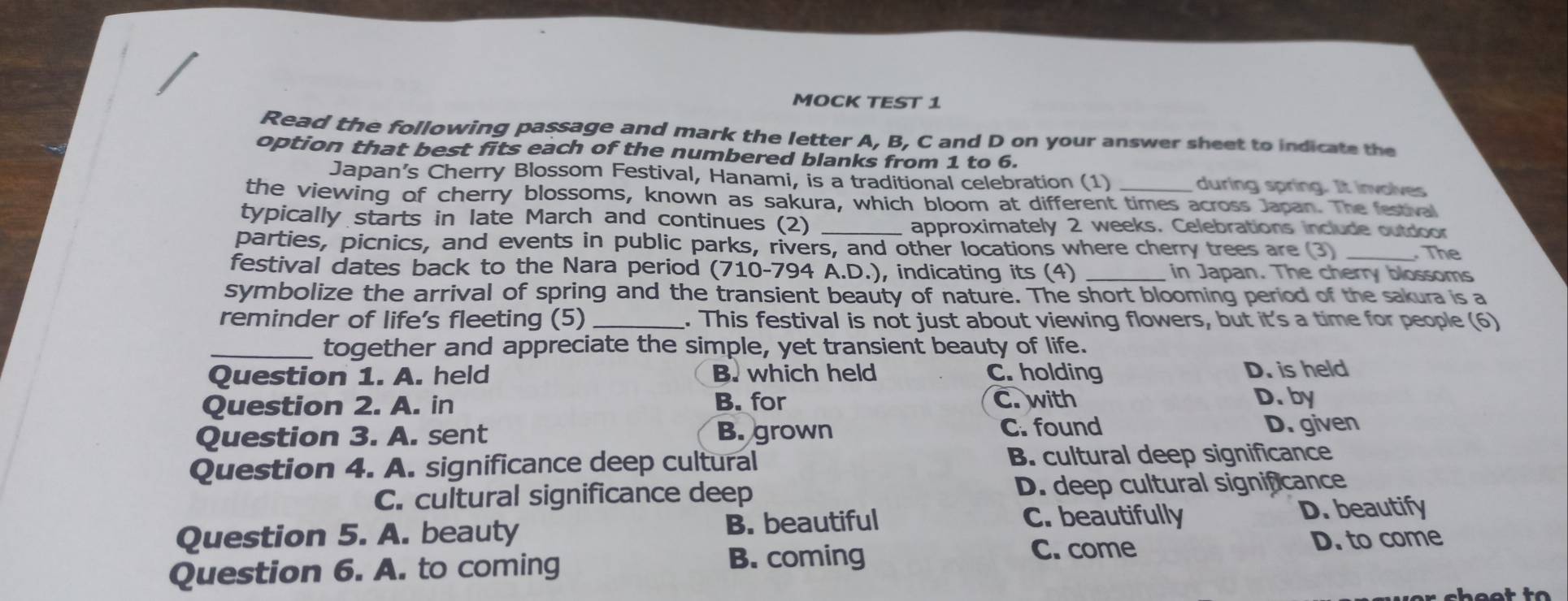 MOCK TEST 1
Read the following passage and mark the letter A, B, C and D on your answer sheet to indicate the
option that best fits each of the numbered blanks from 1 to 6.
Japan’s Cherry Blossom Festival, Hanami, is a traditional celebration (1) during spring. It involves
the viewing of cherry blossoms, known as sakura, which bloom at different times across Japan. The festival
typically starts in late March and continues (2) _approximately 2 weeks. Celebrations include outdoor
parties, picnics, and events in public parks, rivers, and other locations where cherry trees are (3) _. The
festival dates back to the Nara period (710-794 A.D.), indicating its (4) _in Japan. The cherry blossoms
symbolize the arrival of spring and the transient beauty of nature. The short blooming period of the sakura is a
reminder of life's fleeting (5) _. This festival is not just about viewing flowers, but it's a time for people (6)
_together and appreciate the simple, yet transient beauty of life.
Question 1. A. held B. which held C. holding D. is held
Question 2. A. in B. for C. with D.by
Question 3. A. sent B. grown C. found
D. given
Question 4. A. significance deep cultural B. cultural deep significance
C. cultural significance deep D. deep cultural significance
Question 5. A. beauty B. beautiful C. beautifully D. beautify
D. to come
Question 6. A. to coming
B. coming C. come