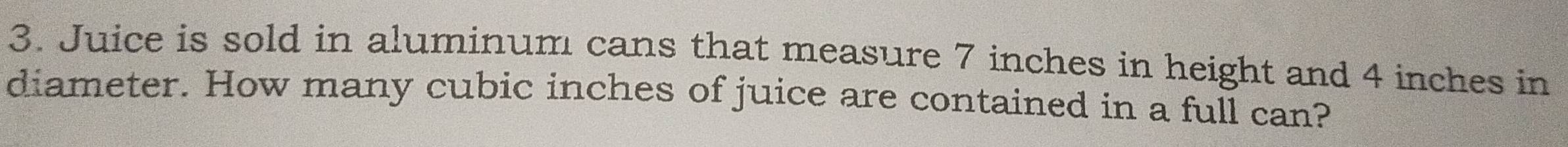 Juice is sold in aluminum cans that measure 7 inches in height and 4 inches in 
diameter. How many cubic inches of juice are contained in a full can?