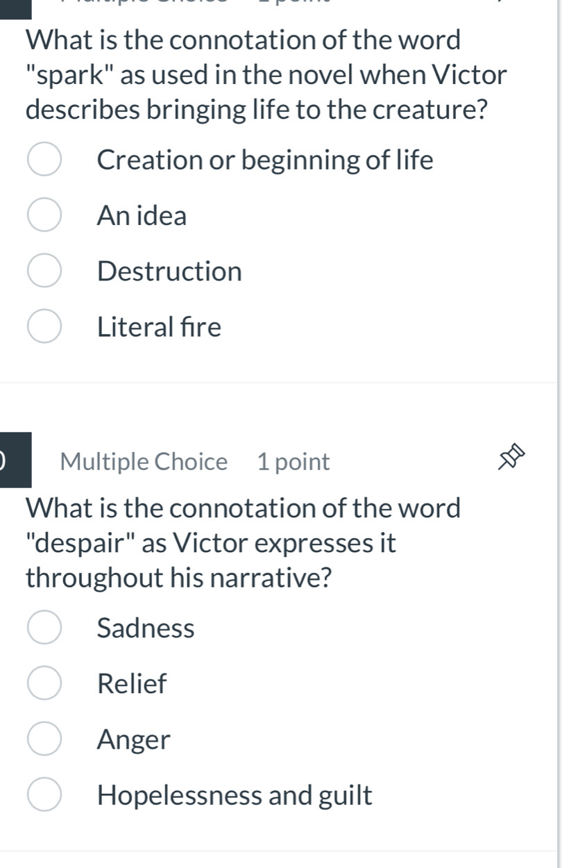 What is the connotation of the word
"spark" as used in the novel when Victor
describes bringing life to the creature?
Creation or beginning of life
An idea
Destruction
Literal fire
Multiple Choice 1 point
What is the connotation of the word
"despair" as Victor expresses it
throughout his narrative?
Sadness
Relief
Anger
Hopelessness and guilt