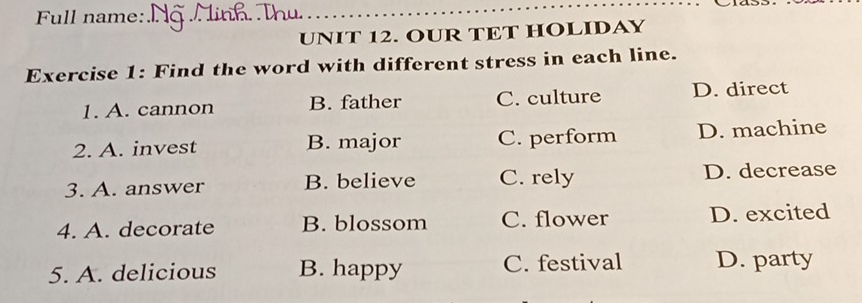 Full name:_
_
UNIT 12. OUR TET HOLIDAY
Exercise 1: Find the word with different stress in each line.
1. A. cannon B. father C. culture D. direct
2. A. invest B. major C. perform D. machine
3. A. answer B. believe C. rely D. decrease
4. A. decorate B. blossom C. flower D. excited
5. A. delicious B. happy C. festival D. party