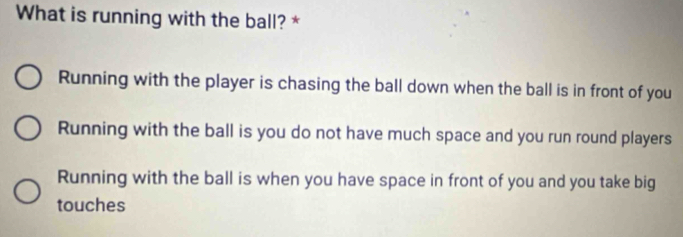 What is running with the ball? *
Running with the player is chasing the ball down when the ball is in front of you
Running with the ball is you do not have much space and you run round players
Running with the ball is when you have space in front of you and you take big
touches