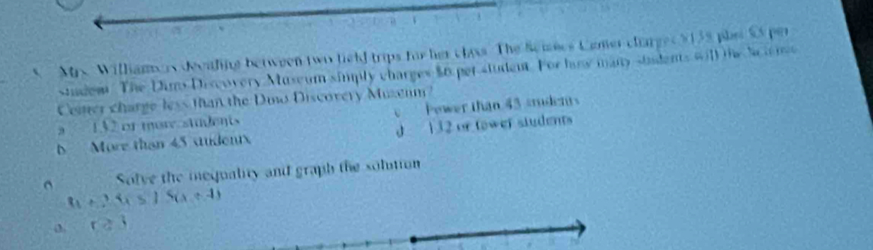 Mrx. Williamers decaling between two field trips for her class. The Semecs Cemer clarge $138 phas SS per
studem The Dims Discovery Museum simply charges $0 per student. For haw many students will the Scie n
Cemer charge less than the Doo Discovery Muzenm?
a 132 or mor students Pewer than 43 student
b More than 45 sudentx J 132 or tower students^(Solve the mequality and graph the solution
t_1)+2.4)(x+4) 
ca3