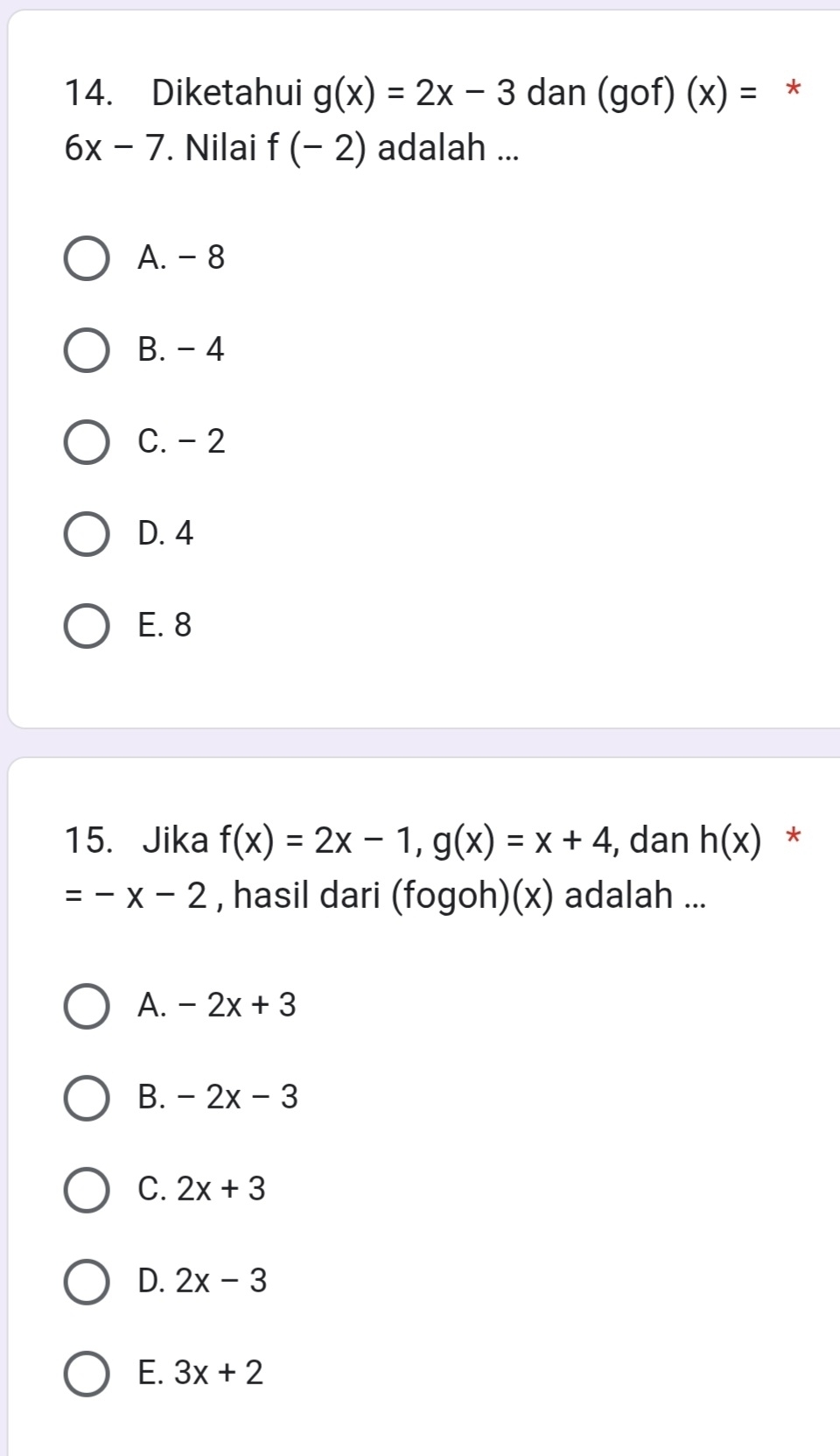 Diketahui g(x)=2x-3 dan (gof)(x)= *
6x-7. Nilai f(-2) adalah ...
A. - 8
B. - 4
C. -2
D. 4
E. 8
15. Jika f(x)=2x-1, g(x)=x+4 , dan h(x) *
=-x-2 , hasil dari (fogoh)(x) adalah ...
A. -2x+3
B. -2x-3
C. 2x+3
D. 2x-3
E. 3x+2