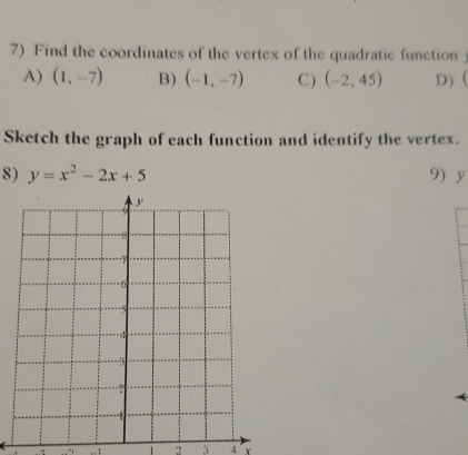 Find the coordinates of the vertex of the quadratic function
A) (1,-7) B) (-1,-7) C ) (-2,45) D) ( 
Sketch the graph of each function and identify the vertex.
8) y=x^2-2x+5 9 y. .. 1 2 3 4 r