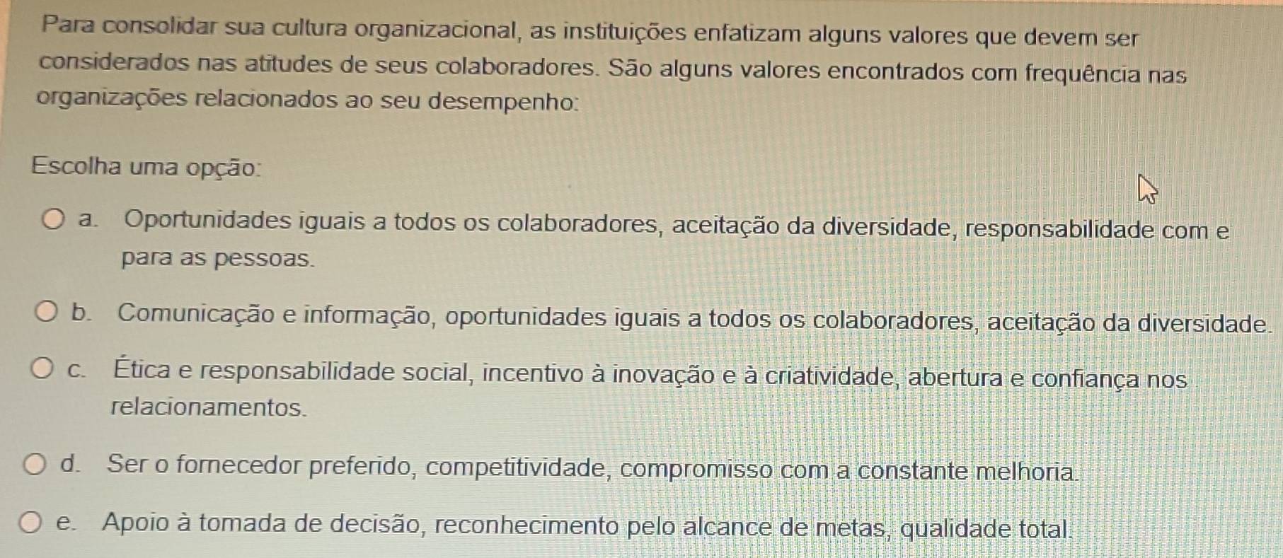 Para consolidar sua cultura organizacional, as instituições enfatizam alguns valores que devem ser
considerados nas atitudes de seus colaboradores. São alguns valores encontrados com frequência nas
organizações relacionados ao seu desempenho:
Escolha uma opção:
a. Oportunidades iguais a todos os colaboradores, aceitação da diversidade, responsabilidade com e
para as pessoas.
b. Comunicação e informação, oportunidades iguais a todos os colaboradores, aceitação da diversidade.. Ética e responsabilidade social, incentivo à inovação e à criatividade, abertura e confiança nos
relacionamentos.
d. Ser o forecedor preferido, competitividade, compromisso com a constante melhoria.
e Apoio à tomada de decisão, reconhecimento pelo alcance de metas, qualidade total.