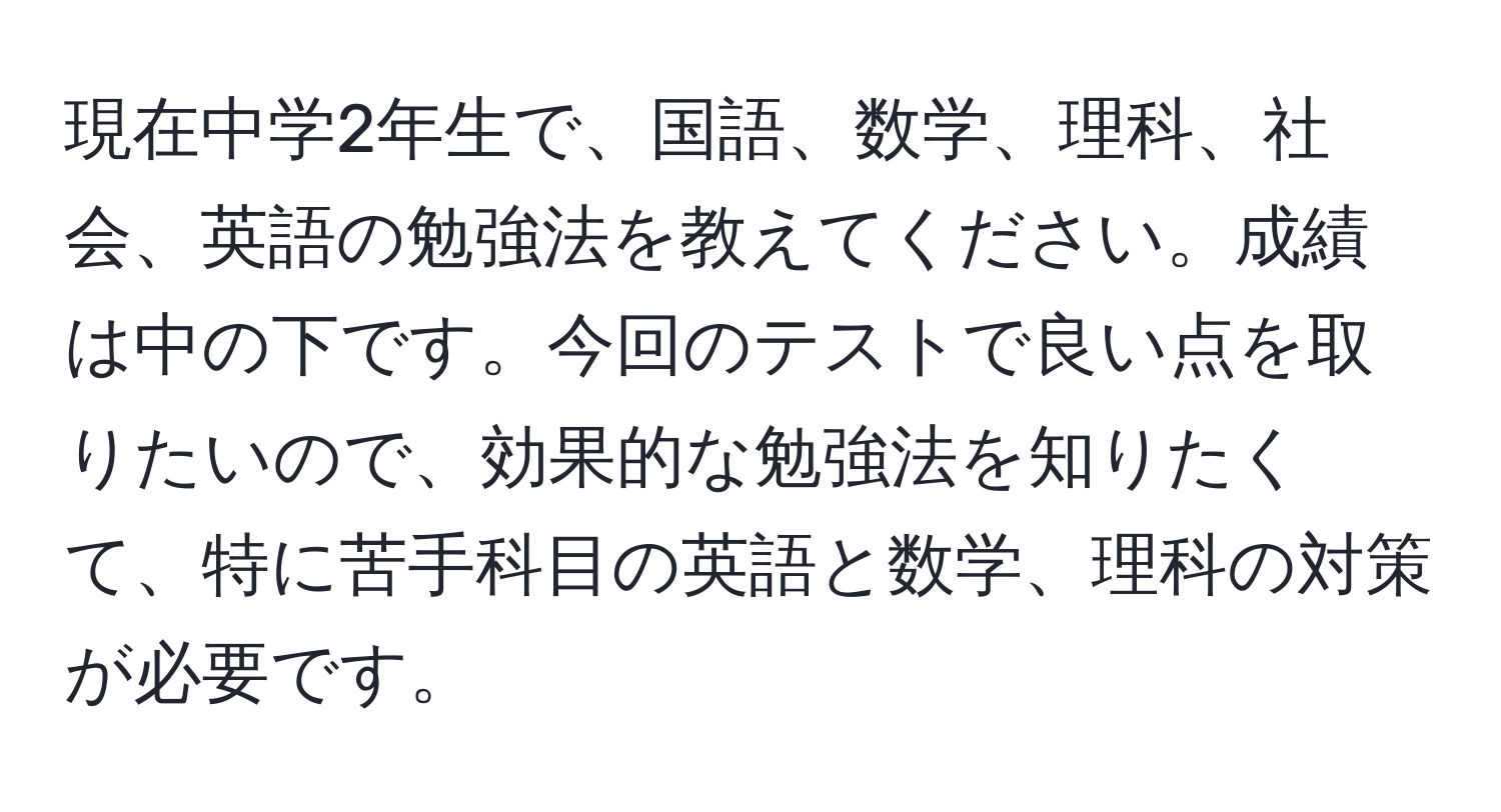 現在中学2年生で、国語、数学、理科、社会、英語の勉強法を教えてください。成績は中の下です。今回のテストで良い点を取りたいので、効果的な勉強法を知りたくて、特に苦手科目の英語と数学、理科の対策が必要です。