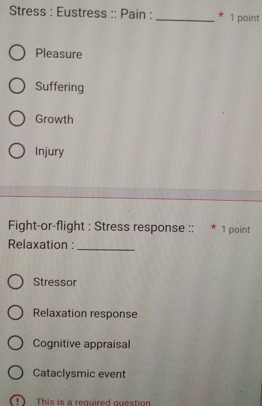 Stress : Eustress :: Pain : _* 1 point
Pleasure
Suffering
Growth
Injury
Fight-or-flight : Stress response :: * 1 point
Relaxation :_
Stressor
Relaxation response
Cognitive appraisal
Cataclysmic event
of This is a required question