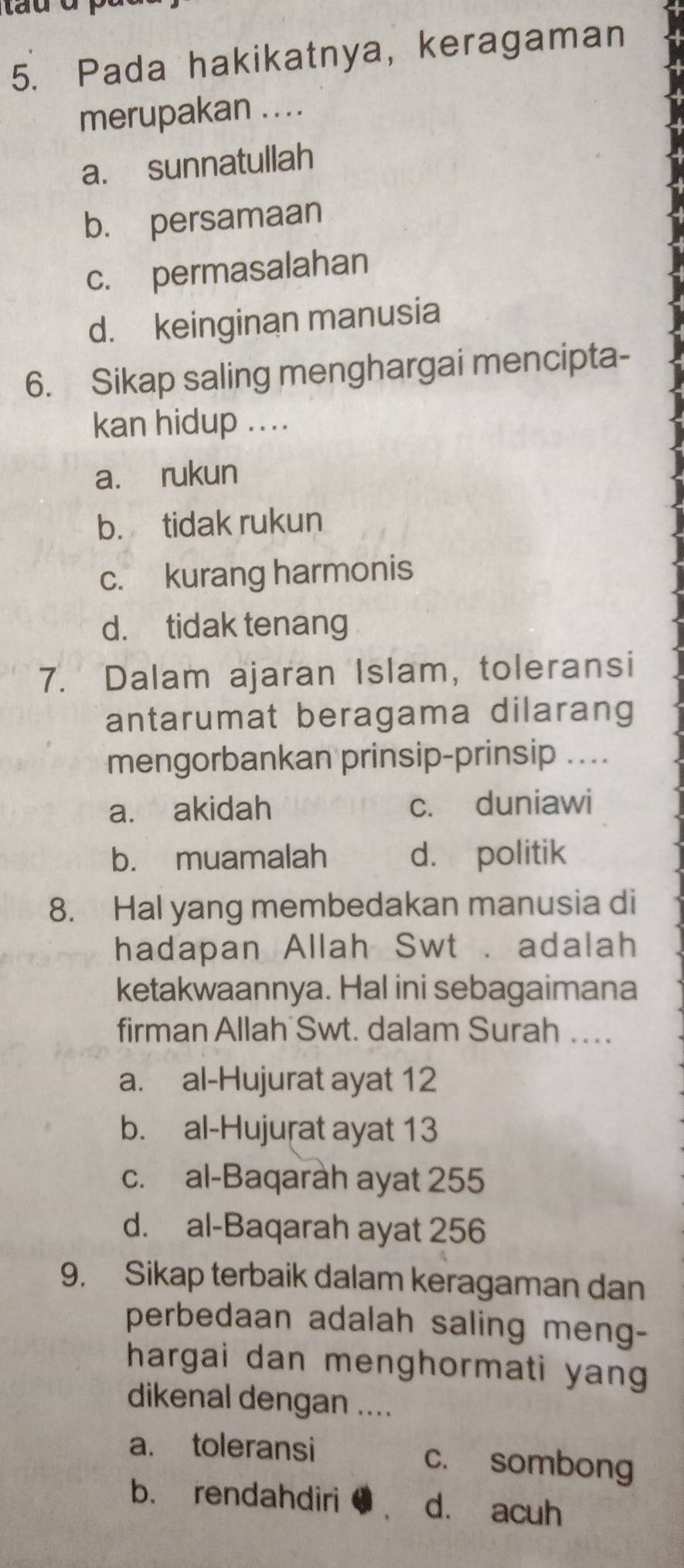 Pada hakikatnya, keragaman
merupakan ....
a. sunnatullah
b. persamaan
c. permasalahan
d. keinginan manusia
6. Sikap saling menghargai mencipta-
kan hidup ....
a. rukun
b. tidak rukun
c. kurang harmonis
d. tidak tenang
7. Dalam ajaran Islam, toleransi
antarumat beragama dilarang
mengorbankan prinsip-prinsip ....
a. akidah c. duniawi
b. muamalah d. politik
8. Hal yang membedakan manusia di
hadapan Allah Swt . adalah
ketakwaannya. Hal ini sebagaimana
firman Allah Swt. dalam Surah …..
a. al-Hujurat ayat 12
b. al-Hujuṛat ayat 13
c. al-Baqaràh ayat 255
d. al-Baqarah ayat 256
9. Sikap terbaik dalam keragaman dan
perbedaan adalah saling meng-
hargai dan menghormati yan
dikenal dengan ....
a. toleransi c. sombong
b. rendahdiri d. acuh