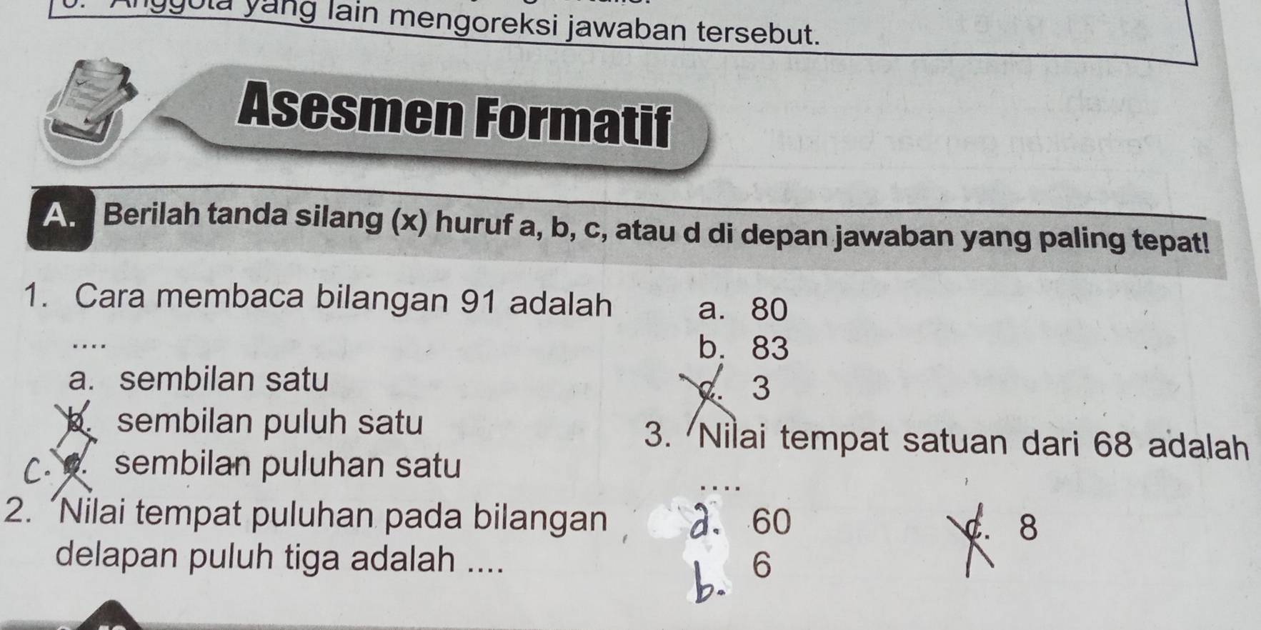 ygula yang lain mengoreksi jawaban tersebut.
Asesmen Formatif
A. Berilah tanda silang (x) huruf a, b, c, atau d di depan jawaban yang paling tepat!
1. Cara membaca bilangan 91 adalah
a. 80.
b. 83
a. sembilan satu
3
sembilan puluh satu 3. Nilai tempat satuan dari 68 adalah
C. sembilan puluhan satu
2. “Nilai tempat puluhan pada bilangan a. 60
C. 8
delapan puluh tiga adalah .... 6
b.