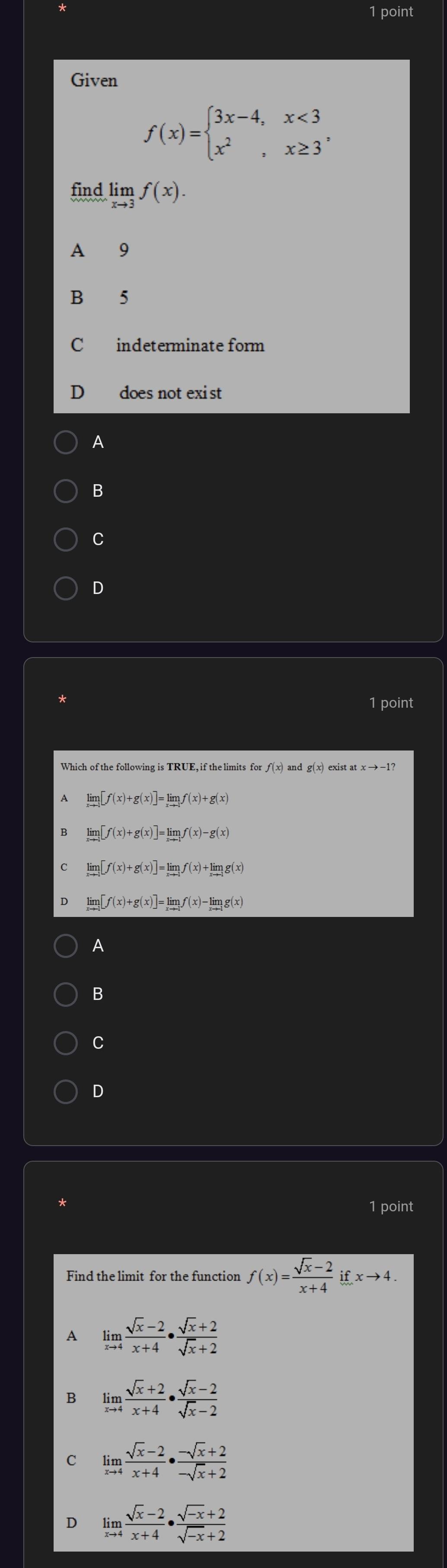 Given
f(x)=beginarrayl 3x-4,x<3 x^2,x≥ 3endarray. , 
find limlimits _xto 3f(x).
A 9
B 5
C indeterminate form
D€£ does not exist
A
B
C
D
*
1 point
g(x)
A limlimits _xto -1[f(x)+g(x)]=limlimits _xto -1f(x)+g(x)
limlimits _xto -1[f(x)+g(x)]=limlimits _xto 1f(x)-g(x)
limlimits _xto 1[f(x)+g(x)]=limlimits _xto 1f(x)+limlimits _xto -1g(x)
limlimits [f(x)+g(x)]=limlimits f(x)-limlimits g(x)
A
B
C
D
*
1 point
Find the limit for the function f(x)= (sqrt(x)-2)/x+4 ifxto 4.
A limlimits _xto 4 (sqrt(x)-2)/x+4 ·  (sqrt(x)+2)/sqrt(x)+2 
B limlimits _xto 4 (sqrt(x)+2)/x+4 ·  (sqrt(x)-2)/sqrt(x)-2 
C limlimits _xto 4 (sqrt(x)-2)/x+4 ·  (-sqrt(x)+2)/-sqrt(x)+2 
limlimits _xto 4 (sqrt(x)-2)/x+4 ·  (sqrt(-x)+2)/sqrt(-x)+2 