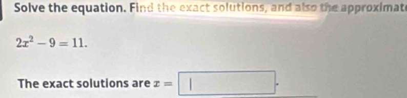 Solve the equation. Find the exact solutions, and also the approximate
2x^2-9=11. 
The exact solutions are x=□.