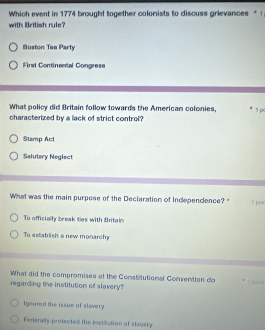 Which event in 1774 brought together colonists to discuss grievances * 1
with British rule?
Boston Tea Party
First Continental Congress
What policy did Britain follow towards the American colonies, 1 pc
characterized by a lack of strict control?
Stamp Act
Salutary Neglect
What was the main purpose of the Declaration of Independence? * 1 poir
To officially break ties with Britain
To establish a new monarchy
What did the compromises at the Constitutional Convention do
I post
regarding the institution of slavery?
Ignored the issue of slavery
Federally protected the institution of slavery