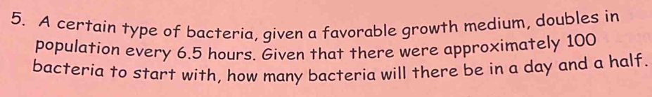 A certain type of bacteria, given a favorable growth medium, doubles in 
population every 6.5 hours. Given that there were approximately 100
bacteria to start with, how many bacteria will there be in a day and a half.