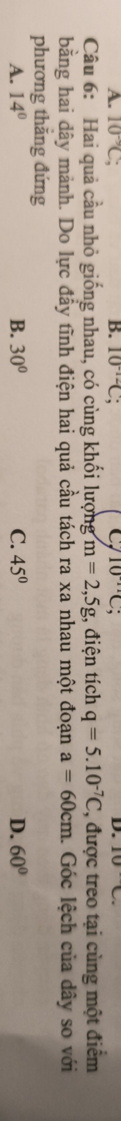 A. 10^(-9)C; B. 10^(-12)C; C 10^(-11)C; D. 10C. 
Câu 6: Hai quả cầu nhỏ giống nhau, có cùng khối lượng m=2,5g;, điện tích q=5.10^(-7)C , được treo tại cùng một điểm
bằng hai dây mảnh. Do lực đầy tĩnh điện hai quả cầu tách ra xa nhau một đoạn a=60cm. Góc lệch của dây so với
phương thăng đứng
B.
A. 14° 30° C. 45° D. 60°