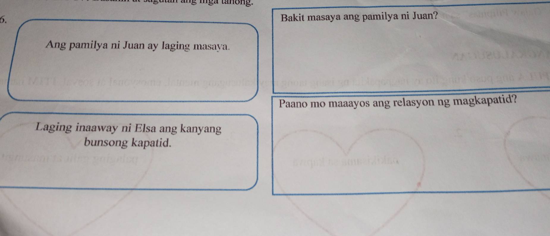 mga tanông. 
6. 
Bakit masaya ang pamilya ni Juan? 
Ang pamilya ni Juan ay laging masaya. 
Paano mo maaayos ang relasyon ng magkapatid? 
Laging inaaway ni Elsa ang kanyang 
bunsong kapatid.