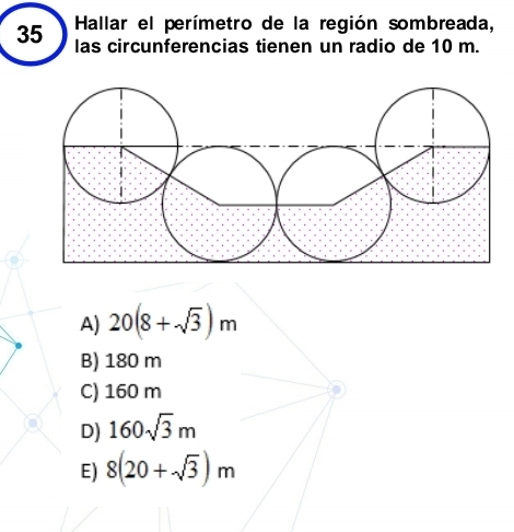 Hallar el perímetro de la región sombreada,
35 las circunferencias tienen un radio de 10 m.
A) 20(8+sqrt(3))m
B) 180 m
C) 160 m
D) 160sqrt(3)m
E) 8(20+sqrt(3))m