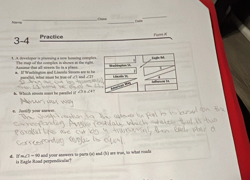 Class 
_ 
Name __Dale 
3-4 Practice 
Form K 
1. A developer is planning a new housing complex. 
The map of the complex is shown at the right. 
Assume that all streets lie in a plane, 
a. If Washington and Lincoln Streets are to be 
parallel, what must be true of ∠ 1 and ∠ 2 2 
b. Which streets must be parallel if ∠ 3≌ ∠ 4 ? 
c. Justify your answer. 
d. If m∠ 1=90 and your answers to parts (a) and (b) are true, to what roads 
is Eagle Road perpendicular?