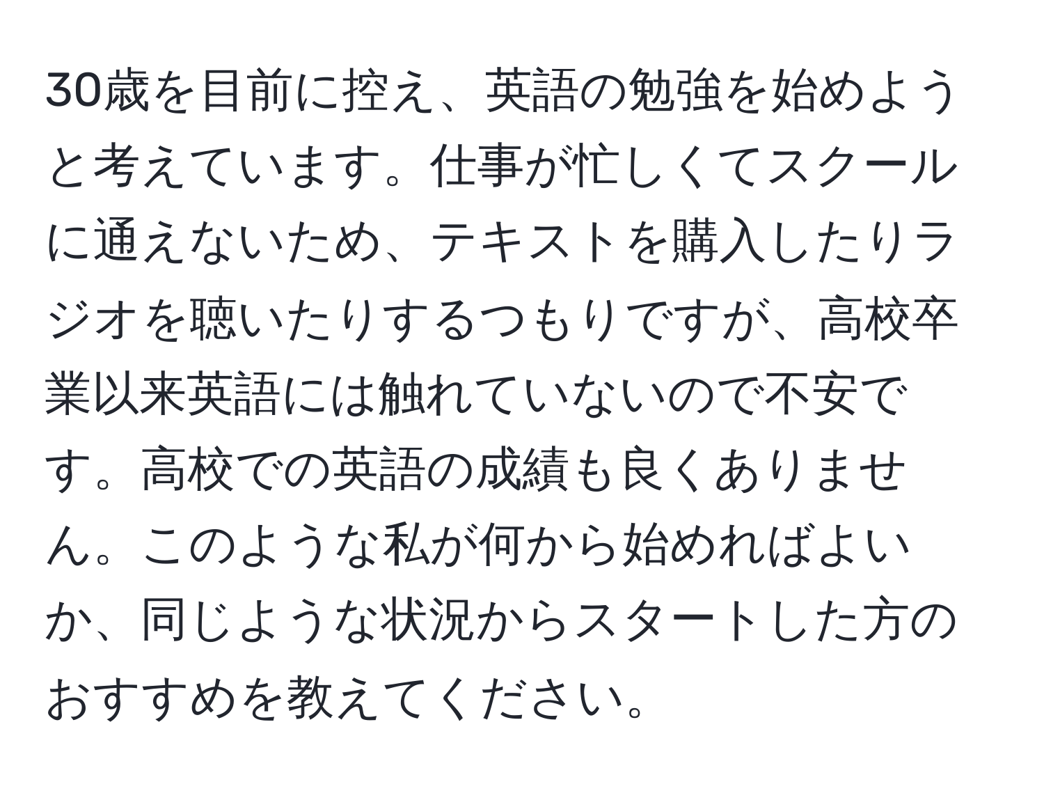 30歳を目前に控え、英語の勉強を始めようと考えています。仕事が忙しくてスクールに通えないため、テキストを購入したりラジオを聴いたりするつもりですが、高校卒業以来英語には触れていないので不安です。高校での英語の成績も良くありません。このような私が何から始めればよいか、同じような状況からスタートした方のおすすめを教えてください。