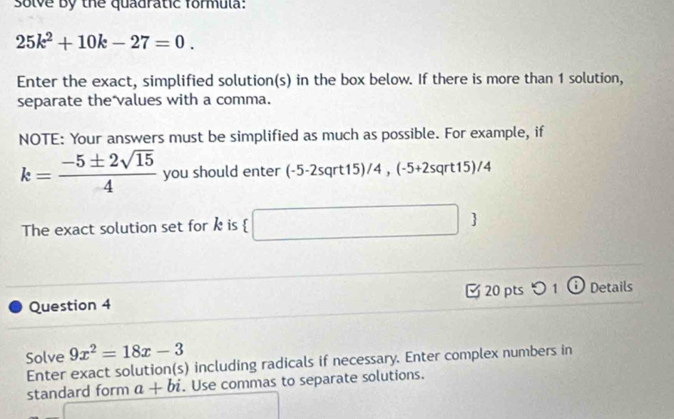 Solve by the quadratic formula:
25k^2+10k-27=0. 
Enter the exact, simplified solution(s) in the box below. If there is more than 1 solution, 
separate the values with a comma. 
NOTE: Your answers must be simplified as much as possible. For example, if
k= (-5± 2sqrt(15))/4  you should enter (-5-2sqrt15)/4 , (-5 +2sqrt15)/4
The exact solution set for k is  □ 
Question 4 [ 20 pts つ 1 ⓘ Details 
Solve 9x^2=18x-3
Enter exact solution(s) including radicals if necessary. Enter complex numbers in 
standard form a+bi. Use commas to separate solutions. 
|arame