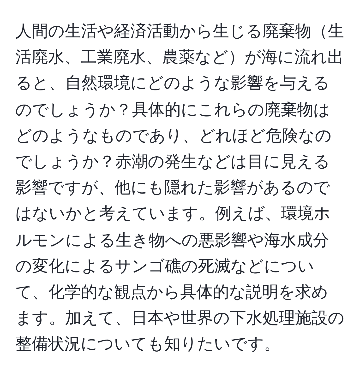 人間の生活や経済活動から生じる廃棄物生活廃水、工業廃水、農薬などが海に流れ出ると、自然環境にどのような影響を与えるのでしょうか？具体的にこれらの廃棄物はどのようなものであり、どれほど危険なのでしょうか？赤潮の発生などは目に見える影響ですが、他にも隠れた影響があるのではないかと考えています。例えば、環境ホルモンによる生き物への悪影響や海水成分の変化によるサンゴ礁の死滅などについて、化学的な観点から具体的な説明を求めます。加えて、日本や世界の下水処理施設の整備状況についても知りたいです。
