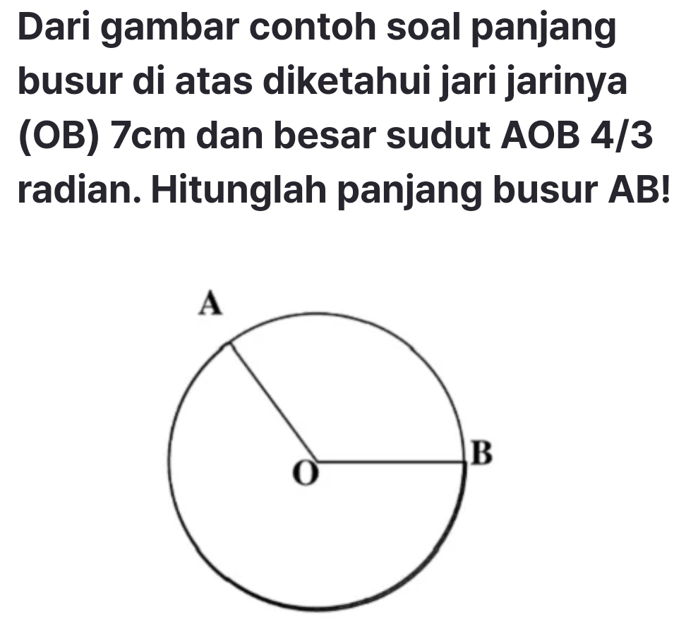 Dari gambar contoh soal panjang 
busur di atas diketahui jari jarinya 
(OB) 7cm dan besar sudut AOB 4/3
radian. Hitunglah panjang busur AB!