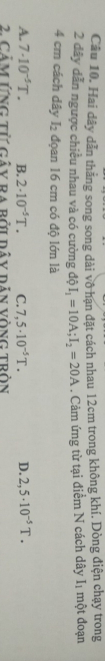 Cầu 10. Hai dây dẫn thẳng song song dài vô hạn đặt cách nhau 12cm trong không khí. Dòng điện chạy trong
2 dây dẫn ngược chiều nhau và có cường độ I_1=10A; I_2=20A. Cảm ứng từ tại điểm N cách dây I1 một đoạn
4 cm cách dây I_2 đoan 16 cm có độ lớn là
A. 7· 10^(-5)T. B. 2· 10^(-5)T. C. 7,5· 10^(-5)T. D. 2,5· 10^(-5)T. 
2. CảM Ứng tử gây ra bởi dây dẫn vòng tròn