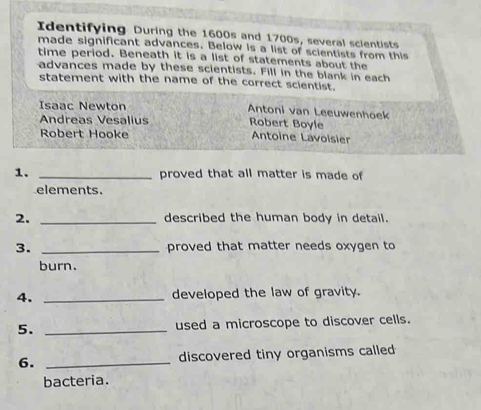 Identifying During the 1600s and 1700s, several scientists
made significant advances. Below is a list of scientists from this
time period. Beneath it is a list of statements about the
advances made by these scientists. Fill in the blank in each
statement with the name of the correct scientist.
Isaac Newton
Antoni van Leeuwenhoek
Andreas Vesalius
Robert Boyle
Robert Hooke
Antoine Lavoisier
1. _proved that all matter is made of
elements.
2. _described the human body in detail.
3. _proved that matter needs oxygen to
burn.
4. _developed the law of gravity.
5. _used a microscope to discover cells.
6. _discovered tiny organisms called 
bacteria.