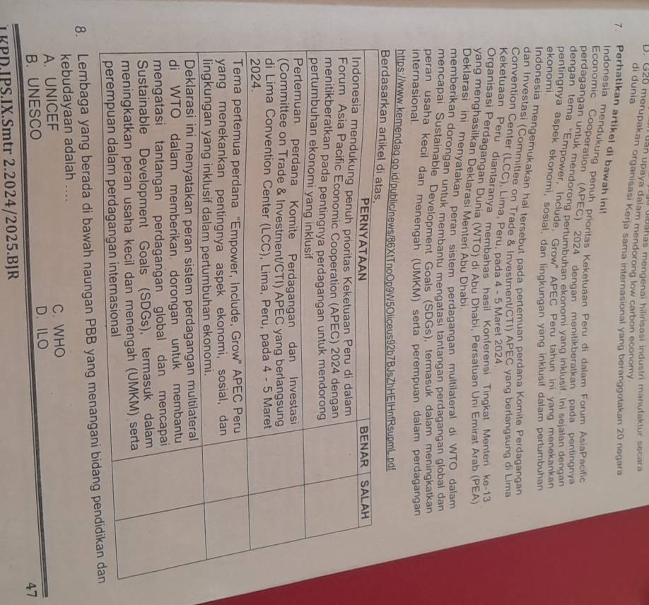 dibahas mengenai hilirisasi industri manufaktur secara
uan upaya dalam mendorong low carbon economy
dì dunia
D. G20 merupakan organisasi Kerja sama internasional yang beranggotakan 20 negara
7. Perhatikan artikel di bawah ini!
Indonesia mendukung penuh prioritas Keketuaan Peru di dalam Forum AsiaPacific
Economic Cooperation (APEC) 2024 dengan menilikberatkan pada pentinanya
perdagangan untuk mendorong pertumbuhan ekonomi yang inklusif. Ini sejalan dengan
dengan tema "Empower, Include, Grow” APEC Peru tahun ini yang menekankan
pentingnya aspek ekonomi, sosial, dan lingkungan yang inklusif dalam pertumbuhan
ekonomi.
Indonesia mengemukakan hal tersebut pada pertemuan perdana Komite Perdagangan
dan Investasi (Committee on Trade & Investment/CTI) APEC yang berlangsung di Lima
Convention Center (LCC), Lima, Peru, pada 4 - 5 Maret 2024
Keketuaan Peru diantaranya membahas hasil Konferensi Tinqkat Menteri ke-13
Organisasi Perdagangan Dunia (WTO) di Abu Dhabi, Persatuan Uni Emirat Arab (PEA)
yang menghasilkan Deklarasi Menteri Abu Dhabi
Deklarasi ini menyatakan peran sistem perdagangan multilateral di WTO dalam
memberikan dorongan untuk membantu mençatasi tantangan perdagangan global dan
mencapai Sustainable Development Goals (SDGs), termasuk dalam meningkatkan
peran usaha kecil dan menengah (UMKM) serta perempuan dalam perdagangan
internasional.
https://www.kemendaq.qo.id/public/news/86XtTnoOliceus92b7BJsZhHEIHnfRsupmL.pdf
8. Lembaga yang berada di bawah naungan PBB yang 
kebudayaan adalah ....
A. UNICEF C. WHO
B. UNESCO D. ILO
47
TKPD.IPS.IX.Smtr 2.2024/2025.BJR