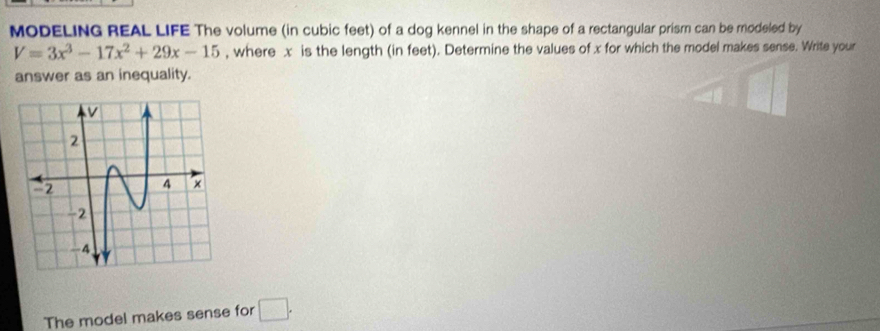 MODELING REAL LIFE The volume (in cubic feet) of a dog kennel in the shape of a rectangular prism can be modeled by
V=3x^3-17x^2+29x-15 , where x is the length (in feet). Determine the values of x for which the model makes sense. Write your 
answer as an inequality. 
The model makes sense for □.