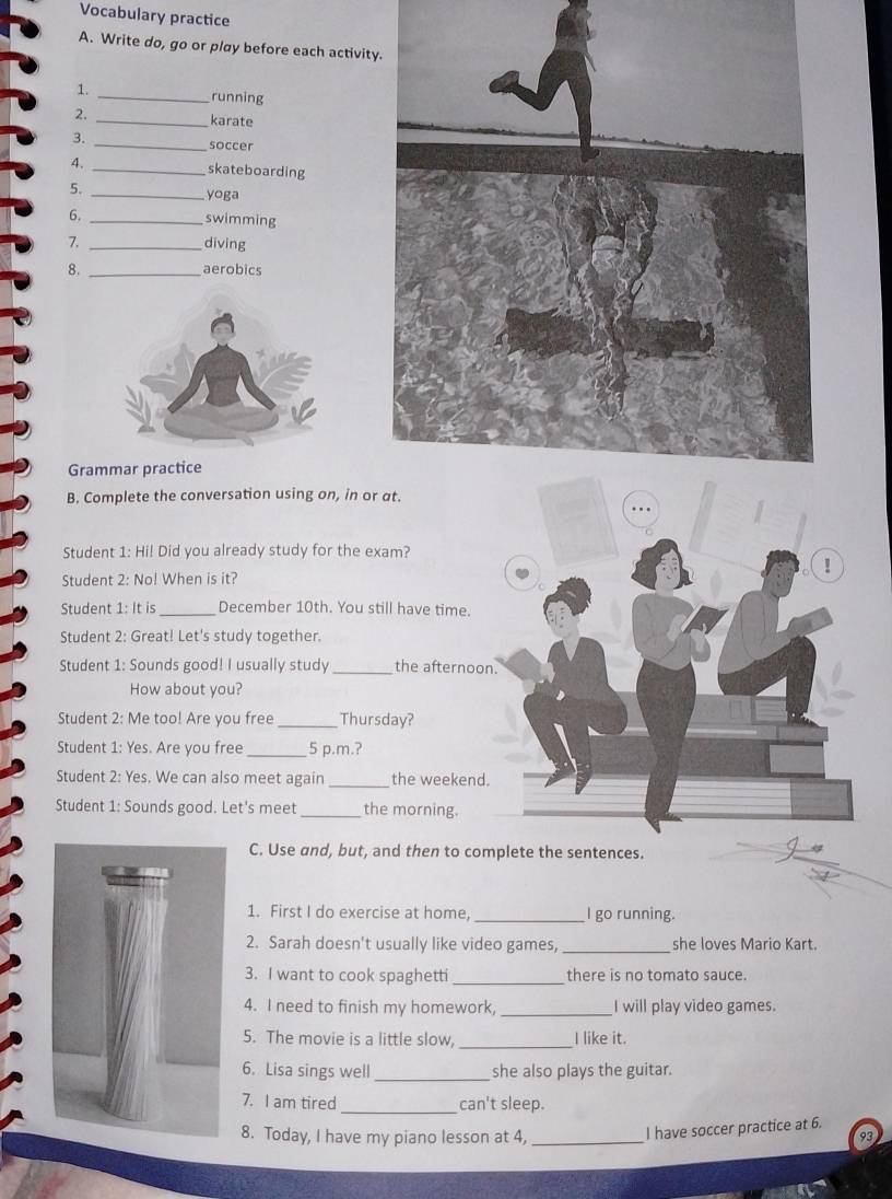 Vocabulary practice 
A. Write do, go or play before each activit 
1. _running 
2. 
_karate 
3. _soccer 
4. _skateboarding 
5. _yoga 
6. _swimming 
7. _diving 
8. _aerobics 
Grammar practice 
B. Complete the conversation using on, in or 
Student 1: Hi! Did you already study for the exam? 
Student 2: No! When is it? 
Student 1: It is _December 10th. You still have time. 
Student 2: Great! Let's study together. 
Student 1: Sounds good! I usually study _the afternoon 
How about you? 
Student 2: Me too! Are you free _Thursday? 
Student 1: Yes. Are you free_ 5 p.m.? 
Student 2: Yes. We can also meet again _the weekend. 
Student 1: Sounds good. Let's meet _the morning. 
C. Use and, but, and then to complete the sentences. 
1. First I do exercise at home, _I go running. 
2. Sarah doesn't usually like video games, _she loves Mario Kart. 
3. I want to cook spaghetti _there is no tomato sauce. 
4. I need to finish my homework, _I will play video games. 
5. The movie is a little slow, _I like it. 
6. Lisa sings well_ she also plays the guitar. 
7. I am tired _can't sleep. 
I have soccer practice at 6. 
8. Today, I have my piano lesson at 4,_ 93