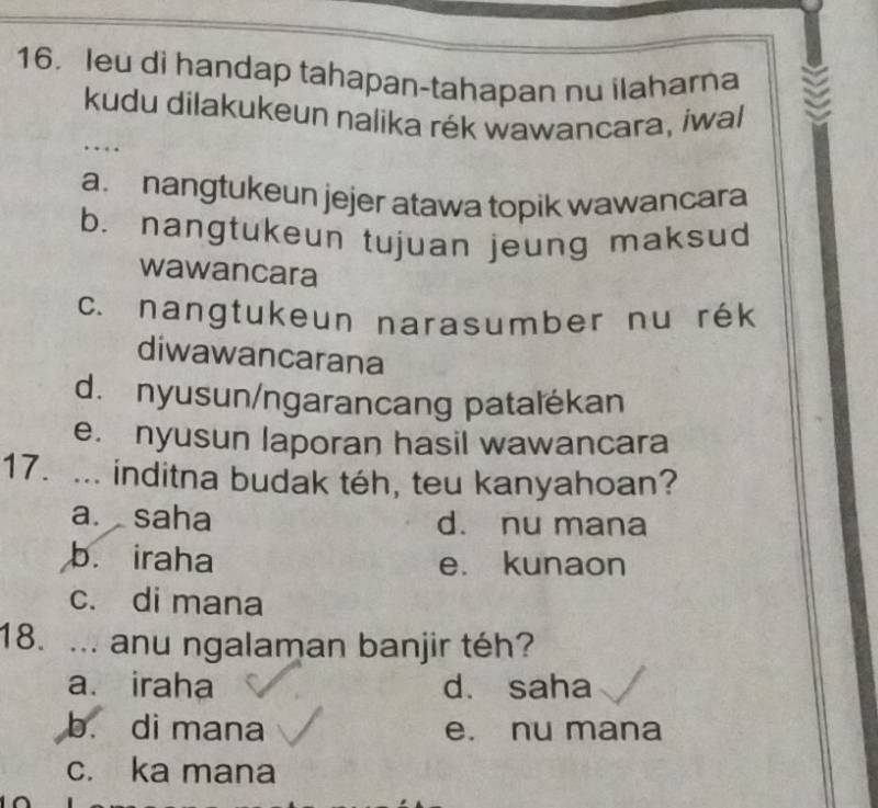 leu di handap tahapan-tahapan nu ilaharna
kudu dilakukeun nalika rék wawancara, iwal
….
a. nangtukeun jejer atawa topik wawancara
b. nangtukeun tujuan jeung maksud
wawancara
c. nangtukeun narasumber nu rék
diwawancarana
d. nyusun/ngarancang patalékan
e. nyusun laporan hasil wawancara
17. ... inditna budak téh, teu kanyahoan?
a. saha d. nu mana
b. iraha e. kunaon
c. di mana
18. ... anu ngalaman banjir téh?
a. iraha d. saha
b. di mana e. nu mana
c. ka mana