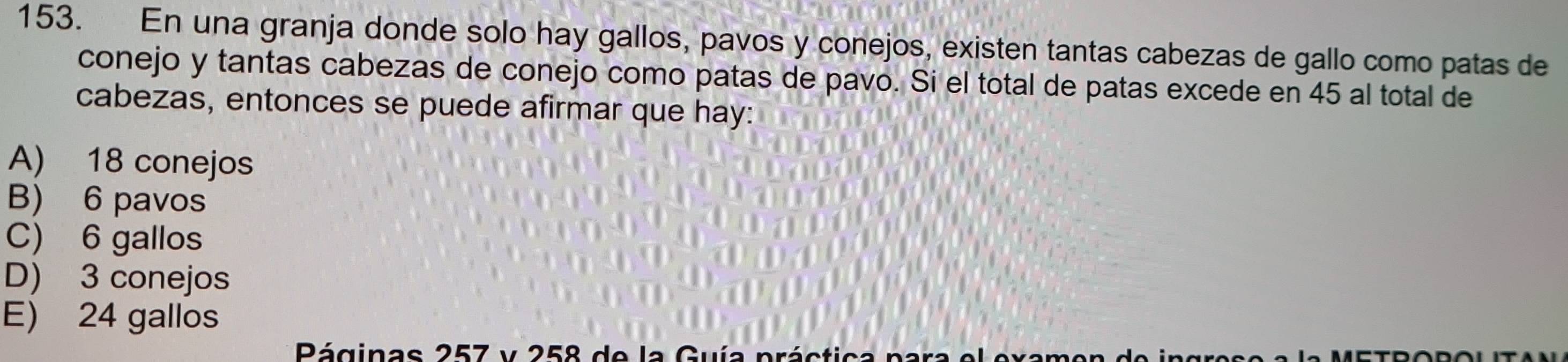 En una granja donde solo hay gallos, pavos y conejos, existen tantas cabezas de gallo como patas de
conejo y tantas cabezas de conejo como patas de pavo. Si el total de patas excede en 45 al total de
cabezas, entonces se puede afirmar que hay:
A) 18 conejos
B) 6 pavos
C) 6 gallos
D) 3 conejos
E) 24 gallos
Páginas 257 y 258 de la Guía práctica n