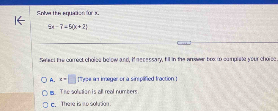 Solve the equation for x.
5x-7=5(x+2)
Select the correct choice below and, if necessary, fill in the answer box to complete your choice.
A. x=□ (Type an integer or a simplified fraction.)
B. The solution is all real numbers.
C. There is no solution.