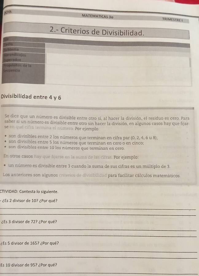 pCHS 
MATEMATICAS 30 TRIMESTRE ! 
2.- Criterios de Divisibilidad. 
Teass 
iubtera 
Aprendirales 
Esperados 
dropósitos de la 
Secuencia 
Divisibilidad entre 4 y 6
Se dice que un número es divisible entre otro si, al hacer la división, el resíduo es cero. Para 
saber si un número es divisible entre otro sin hacer la división, en algunos casos hay que fijar- 
se en qué cifra termina el número. Por ejemplo: 
son divisibles entre 2 los números que terminan en cifra par (0, 2, 4, 6 u 8), 
son divisibles entre 5 los números que terminan en cero o en cinco; 
son divisibles entre 10 los números que terminan en cero. 
En otros casos hay que fijarse en la suma de las cifras. Por ejemplo: 
un número es divisible entre 3 cuando la suma de sus cifras es un múltiplo de 3. 
Los anteriores son algunos criterios de divisibilidad para facilitar cálculos matemáticos. 
CTIVIDAD: Contesta lo siguiente. 
- ¿Es 2 divisor de 10? ¿Por qué? 
_ 
_ 
¿Es 3 divisor de 72? ¿Por qué? 
_ 
_ 
¿Es 5 divisor de 165? ¿Por qué? 
_ 
_ 
Es 10 divisor de 95? ¿Por qué? 
_