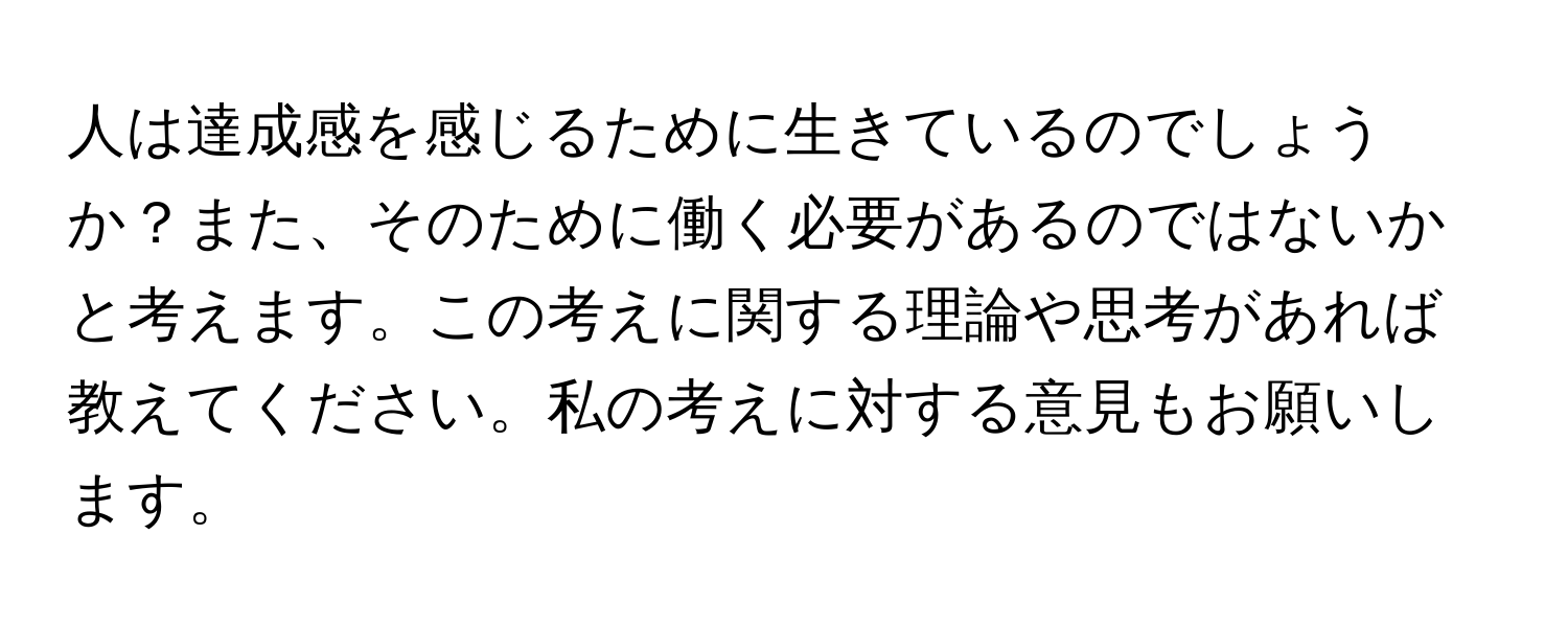 人は達成感を感じるために生きているのでしょうか？また、そのために働く必要があるのではないかと考えます。この考えに関する理論や思考があれば教えてください。私の考えに対する意見もお願いします。