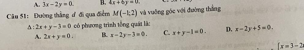 A. 3x-2y=0. B. 4x+6y=0. 
Câu 51: Đường thẳng đ đi qua điểm M(-1;2) và vuông góc với đường thắng
△ :2x+y-3=0 có phương trình tổng quát là:
A. 2x+y=0. B. x-2y-3=0. C. x+y-1=0. D. x-2y+5=0.
(x=3-2