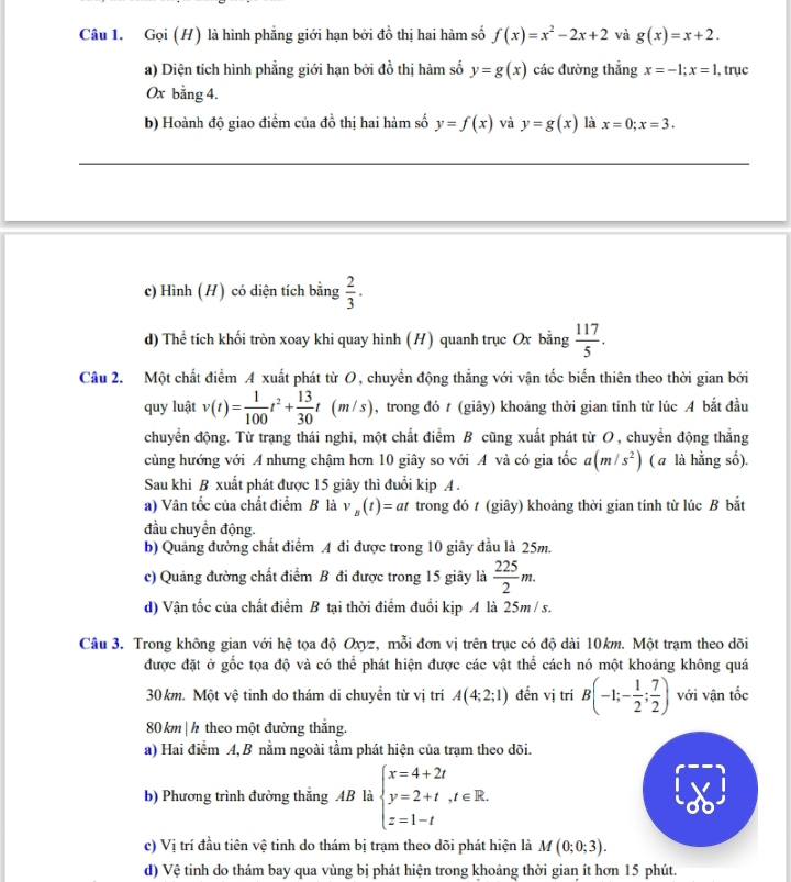 Gọi (H) là hình phẳng giới hạn bởi đồ thị hai hàm số f(x)=x^2-2x+2 và g(x)=x+2.
a) Diện tích hình phẳng giới hạn bởi đồ thị hàm số y=g(x) các đường thắng x=-1;x=1 , trục
0x bằng 4.
b) Hoành độ giao điểm của đồ thị hai hàm số y=f(x) và y=g(x) là x=0;x=3.
c) Hình (H) có diện tích bằng  2/3 .
d) Thể tích khối tròn xoay khi quay hình (H) quanh trục Ox bằng  117/5 .
Câu 2. Một chất điểm A xuất phát từ O, chuyển động thẳng với vận tốc biến thiên theo thời gian bởi
quy luật v(t)= 1/100 t^2+ 13/30 t(m/s) , trong đó t (giây) khoảng thời gian tính từ lúc A bắt đầu
chuyển động. Từ trạng thái nghi, một chất điểm B cũng xuất phát từ O, chuyển động thẳng
cùng hướng với A nhưng chậm hơn 10 giây so với A và có gia tốc (m/s^2) ( a là hằng số).
Sau khi B xuất phát được 15 giây thì đuổi kịp A .
a) Vân tốc của chất điểm B là v_B(t)=at trong đó t (giây) khoảng thời gian tính từ lúc B bắt
đầu chuyển động.
b) Quảng đường chất điểm 4 đi được trong 10 giây đầu là 25m.
c) Quảng đường chất điểm B đi được trong 15 giây là  225/2 m.
d) Vận tốc của chất điểm B tại thời điểm đuổi kịp A là 25m / s.
Câu 3. Trong không gian với hệ tọa độ Oxyz, mỗi đơn vị trên trục có độ dài 10km. Một trạm theo dõi
được đặt ở gốc tọa độ và có thể phát hiện được các vật thể cách nó một khoảng không quá
30km. Một vệ tinh do thám di chuyền từ vị trí A(4;2;1) đến vị trí B(-1;- 1/2 ; 7/2 ) với vận tốc
80 km | h theo một đường thắng.
a) Hai điểm A, B nằm ngoài tầm phát hiện của trạm theo dõi.
b) Phương trình đường thắng AB là beginarrayl x=4+2t y=2+t,t∈ R. z=1-tendarray.
c) Vị trí đầu tiên vệ tinh do thám bị trạm theo dõi phát hiện là M(0;0;3).
d) Vệ tinh do thám bay qua vùng bị phát hiện trong khoảng thời gian ít hơn 15 phút.