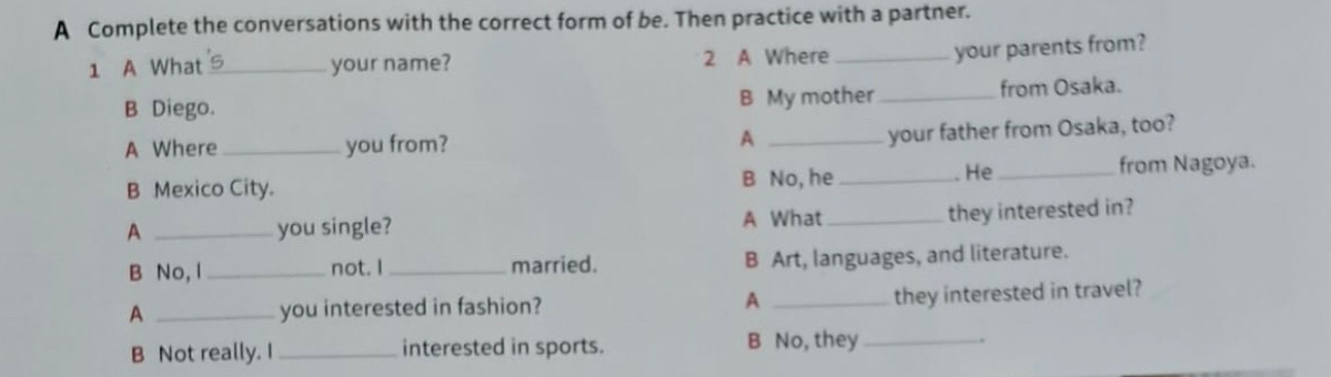 A Complete the conversations with the correct form of be. Then practice with a partner. 
1 A What_ your name? 2 A Where_ 
your parents from? 
B Diego. B My mother _from Osaka. 
A Where _you from? A_ 
your father from Osaka, too? 
. He 
B Mexico City. B No, he __from Nagoya. 
A _you single? A What_ 
they interested in? 
B No, l _not. I _married. B Art, languages, and literature. 
A _you interested in fashion? A _they interested in travel? 
B Not really. I _interested in sports. B No, they _.