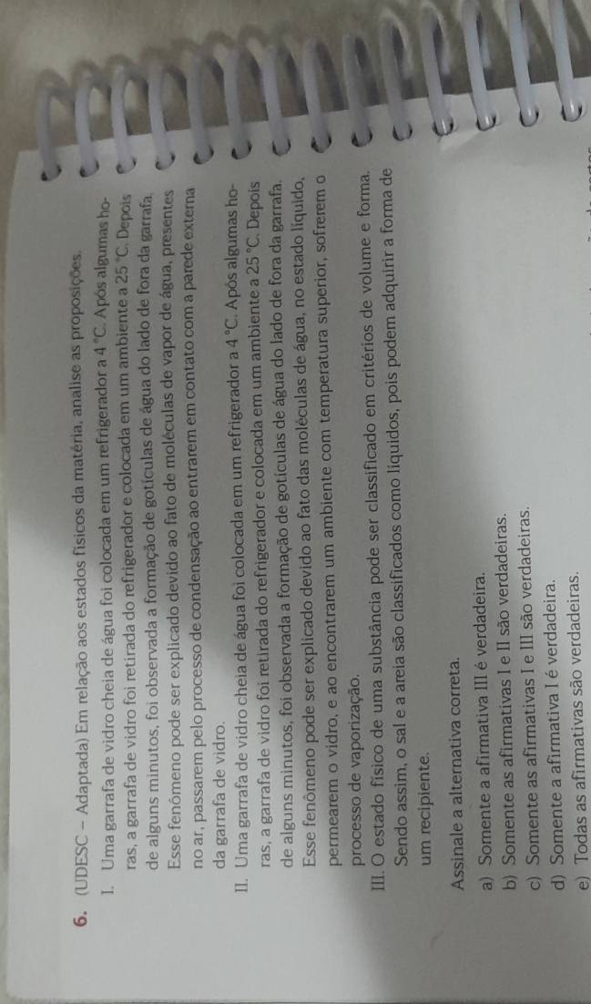 (UDESC - Adaptada) Em relação aos estados físicos da matéria, analise as proposições.
I. Uma garrafa de vidro cheia de água foi colocada em um refrigerador a 4°C Após algumas ho-
ras, a garrafa de vidro foi retirada do refrigerador e colocada em um ambiente a 25°C Depois
de alguns minutos, foi observada a formação de gotículas de água do lado de fora da garrafa,
Esse fenômeno pode ser explicado devido ao fato de moléculas de vapor de água, presentes
no ar, passarem pelo processo de condensação ao entrarem em contato com a parede externa
da garrafa de vidro.
II. Uma garrafa de vidro cheia de água foi colocada em um refrigerador a 4°C. Após algumas ho-
ras, a garrafa de vidro foi retirada do refrigerador e colocada em um ambiente a 25°C Depois
de alguns minutos, foi observada a formação de gotículas de água do lado de fora da garrafa.
Esse fenômeno pode ser explicado devido ao fato das moléculas de água, no estado liquido,
permearem o vidro, e ao encontrarem um ambiente com temperatura superior, sofrerem o
processo de vaporização.
III. O estado físico de uma substância pode ser classificado em critérios de volume e forma.
Sendo assim, o sal e a areia são classificados como líquidos, pois podem adquirir a forma de
um recipiente.
Assinale a alternativa correta.
a) Somente a afirmativa IIIéverdadeira.
b) Somente as afirmativas I e II são verdadeiras.
c) Somente as afirmativas I e III são verdadeiras.
d) Somente a afirmativa I é verdadeira.
e) Todas as afirmativas são verdadeiras.
