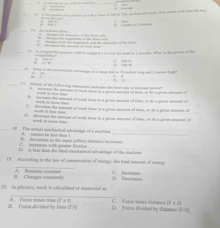 At the top its are, a thrown ball has _C. zero potential energy
A. maximum
B. minimum
D. average
_13. A boy pushes on a parked car with a force of 200 N. The car does not move. How much work does the boy
do on the car?
A. 200 N C. Zero
B. 200 J D. Unable to Calculate
_14. An inclined plane
A. changes the direction of the force only
B. changes the magnitude of the force only
C. changes both the magnitude and the direction of the force
D. decreases the amount of work done
_1.5. A weightlifter presses a 400 N weight 0.5 m over his head in 2 seconds. What is the power of the
weightlifter?
A. 100 N C. 400 N
B. 25 W D. 100 W
_16. What is the mechanical advantage of a ramp that is 10 meters long and 2 meters high?
A. 20
B. 5 C. 8
D. 15
_17. Which of the following statements indicates the best way to increase power?
A. increase the amount of work done in a given amount of time, or do a given amount of
work in less time
B. increase the amount of work done in a given amount of time, or do a given amount of
work in more time
C. decrease the amount of work done in a given amount of time, or do a given amount of
work in less time
D. decrease the amount of work done in a given amount of time, or do a given amount of
work in more time
_18. The actual mechanical advantage of a machine
A. cannot be less than 1 _
B. decreases as the input (effort) distance increases
C. increases with greater friction
D. is less than the ideal mechanical advantage of the machine
_
19. According to the law of conservation of energy, the total amount of energy
_.
A. Remains constant C. Increases
B. Changes constantly D. Decreases
20. In physics, work is calculated or measured as
_
.
A. Force times time (F x t) C. Force times distance (F x d)
B. Force divided by time (F/t) D. Force divided by distance (F/d)