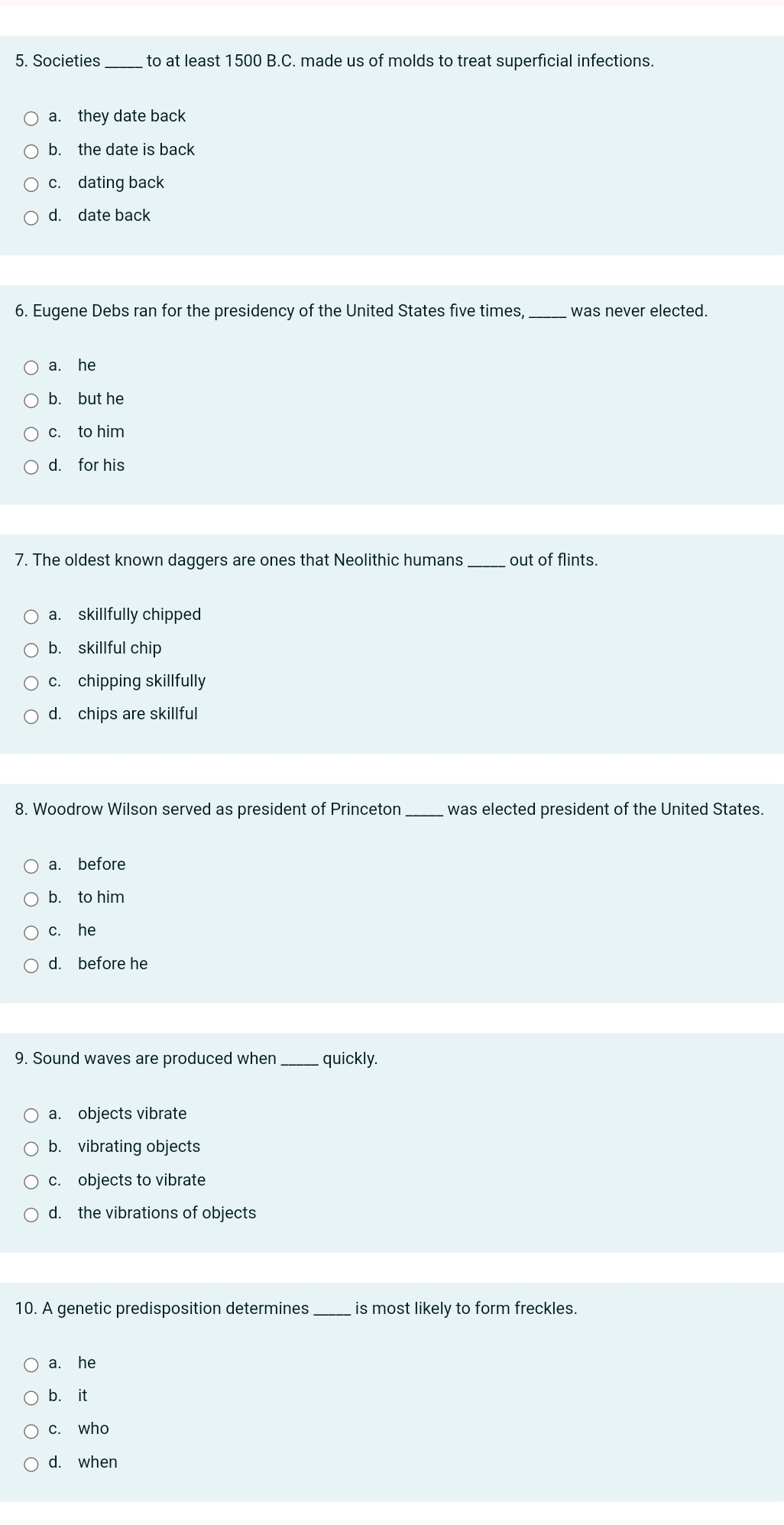 Societies to at least 1500 B.C. made us of molds to treat superficial infections.
a. they date back
b. the date is back
c. dating back
d. date back
6. Eugene Debs ran for the presidency of the United States five times _was never elected.
a. he
b. but he
c. to him
d. for his
7. The oldest known daggers are ones that Neolithic humans _out of flints.
a. skillfully chipped
b. skillful chip
c. chipping skillfully
d. chips are skillful
8. Woodrow Wilson served as president of Princeton_ was elected president of the United States.
a. before
b. to him
c. he
d. before he
9. Sound waves are produced when_ quickly.
a. objects vibrate
b. vibrating objects
c. objects to vibrate
d. the vibrations of objects
10. A genetic predisposition determines_ is most likely to form freckles.
a. he
b. it
c. who
d. when