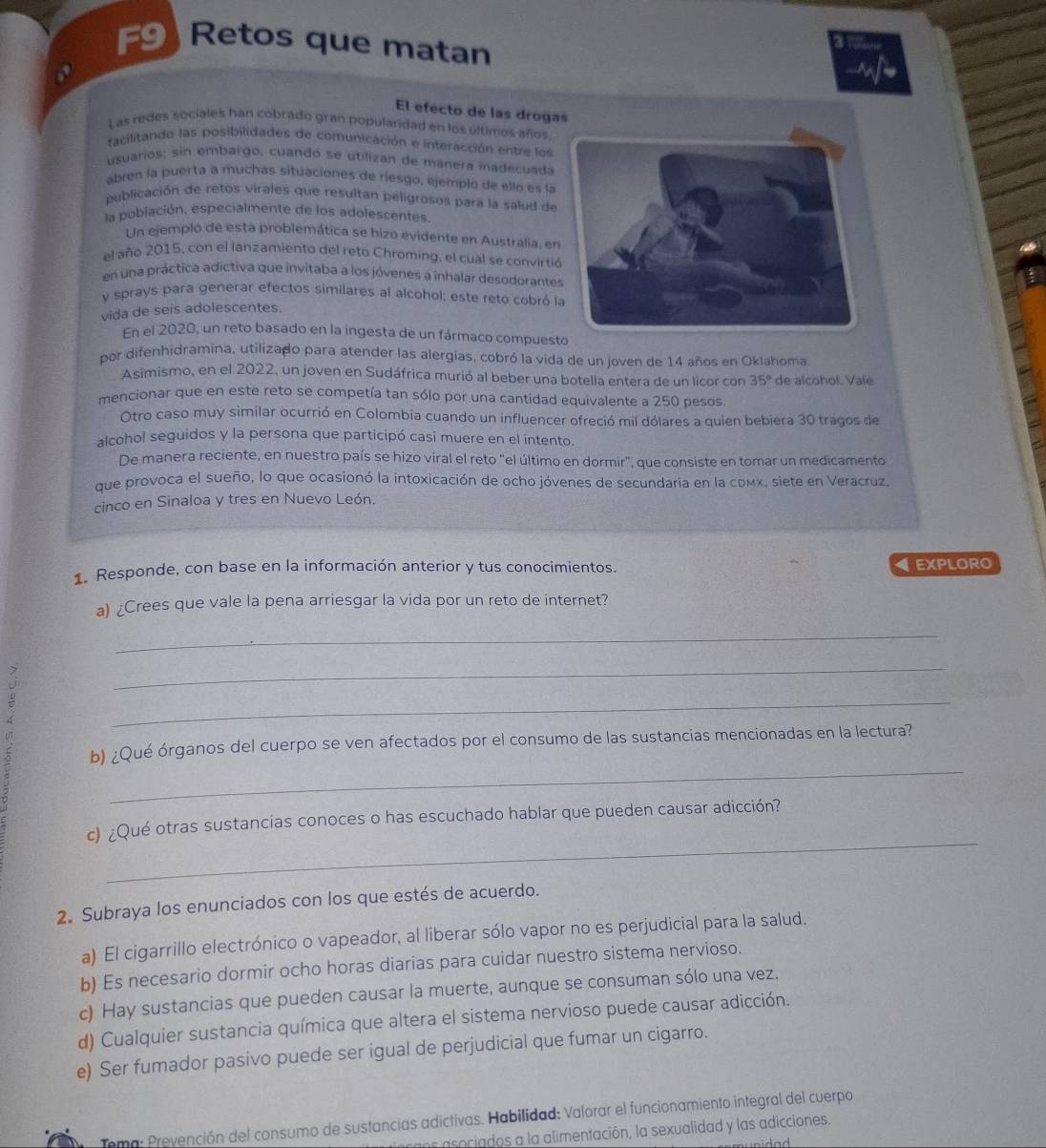 F9)Retos que matan
El efecto de las droga
Las redes sociales han cobrado gran popularidad en los últimos años
facilitando las posibilidades de comunicación e interacción entre los
usuarios; sin embargo, cuando se utilizan de manera inadecuada
abren la puerta a muchas situaciones de riesgo, ejemplo de ello es la
publicación de retos virales que resultan peligrosos para la salud de
la población, especialmente de los adolescentes.
Un ejemplo de esta problemática se hizo evidente en Australia, en
el año 2015, con el lanzamiento del reto Chroming, el cual se convirtió
en una práctica adíctiva que invitaba a los jóvenes a inhalar desodorantes
y sprays para generar efectos similares al alcohol; este reto cobró la
vida de seis adolescentes.
En el 2020, un reto basado en la ingesta de un fármaco compuesto
por difenhidramina, utilizado para atender las alergias, cobró la vida de un joven de 14 años en Oklahoma.
Asimismo, en el 2022, un joven en Sudáfrica murió al beber una botella entera de un licor con 35° de alcohol. Vale
mencionar que en este reto se competía tan sólo por una cantidad equivalente a 250 pesos
Otro caso muy similar ocurrió en Colombia cuando un influencer ofreció mil dólares a quien bebiera 30 tragos de
alcohol seguidos y la persona que participó casi muere en el intento.
De manera reciente, en nuestro país se hizo viral el reto "el último en dormir", que consiste en tomar un medicamento
que provoca el sueño, lo que ocasionó la intoxicación de ocho jóvenes de secundaria en la cрмx, siete en Veracruz,
cinco en Sinaloa y tres en Nuevo León.
1. Responde, con base en la información anterior y tus conocimientos. EXPLORO
a) ¿Crees que vale la pena arriesgar la vida por un reto de internet?
_
_
_
_
b) ¿Qué órganos del cuerpo se ven afectados por el consumo de las sustancias mencionadas en la lectura?
_
c) ¿Qué otras sustancias conoces o has escuchado hablar que pueden causar adicción?
2. Subraya los enunciados con los que estés de acuerdo.
a) El cigarrillo electrónico o vapeador, al liberar sólo vapor no es perjudicial para la salud.
b) Es necesario dormir ocho horas diarias para cuidar nuestro sistema nervioso.
c) Hay sustancias que pueden causar la muerte, aunque se consuman sólo una vez.
d) Cualquier sustancia química que altera el sistema nervioso puede causar adicción.
e) Ser fumador pasivo puede ser igual de perjudicial que fumar un cigarro.
Tema: Prevención del consumo de sustancias adictivas. Habilidad; Valorar el funcionamiento integral del cuerpo
cns asociados a la alimentación, la sexualidad y las adicciones.