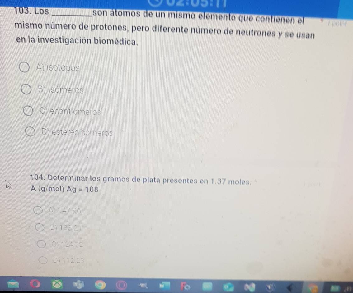 Los_ son átomos de un mismo elemento que contienen el I point
mismo número de protones, pero diferente número de neutrones y se usan
en la investigación biomédica.
A) isotopos
B) Isómeros
C) enantiomeros
D) estereoisómeros
104. Determinar los gramos de plata presentes en 1.37 moles.
A (g/mol) Ag=108
A) 147.96
B) 138.21
Q) 124.72
D) 112.23