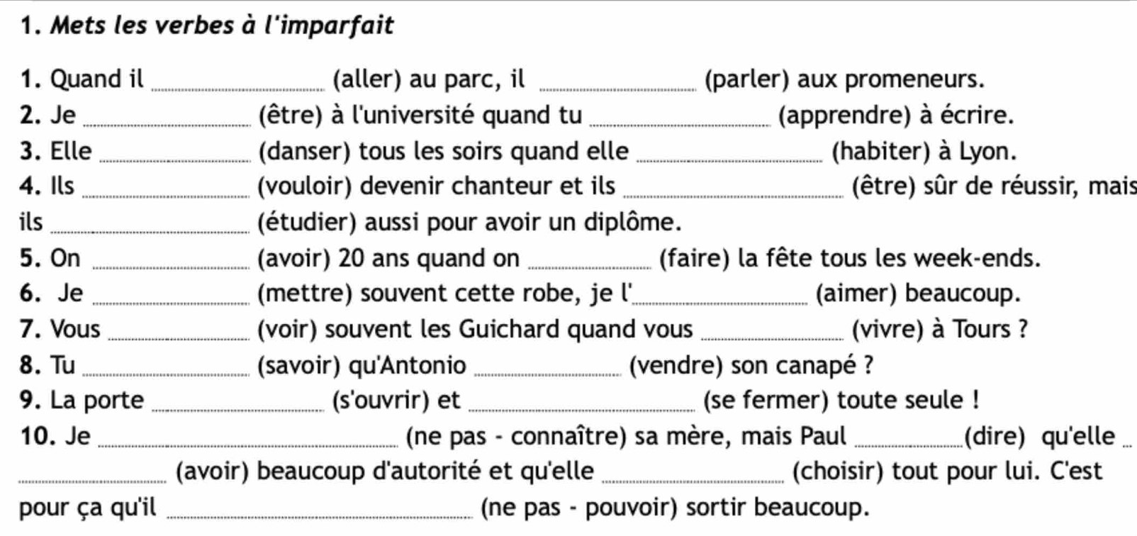 Mets les verbes à l'imparfait 
1. Quand il _(aller) au parc, il _(parler) aux promeneurs. 
2. Je_ (être) à l'université quand tu _(apprendre) à écrire. 
3. Elle _(danser) tous les soirs quand elle _(habiter) à Lyon. 
4. Ils _(vouloir) devenir chanteur et ils _(être) sûr de réussir, mais 
ils _(étudier) aussi pour avoir un diplôme. 
5. On _(avoir) 20 ans quand on _(faire) la fête tous les week-ends. 
6. Je _(mettre) souvent cette robe, je l'_ (aimer) beaucoup. 
7. Vous _(voir) souvent les Guichard quand vous _(vivre) à Tours ? 
8. Tu_ (savoir) qu'Antonio _(vendre) son canapé ? 
9. La porte _(s'ouvrir) et _(se fermer) toute seule ! 
10. Je _ (ne pas - connaître) sa mère, mais Paul _(dire) qu'elle 
_(avoir) beaucoup d'autorité et qu'elle _(choisir) tout pour lui. C'est 
pour ça qu'il _(ne pas - pouvoir) sortir beaucoup.